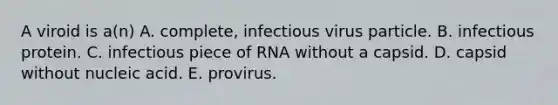 A viroid is a(n) A. complete, infectious virus particle. B. infectious protein. C. infectious piece of RNA without a capsid. D. capsid without nucleic acid. E. provirus.