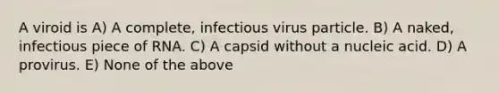 A viroid is A) A complete, infectious virus particle. B) A naked, infectious piece of RNA. C) A capsid without a nucleic acid. D) A provirus. E) None of the above