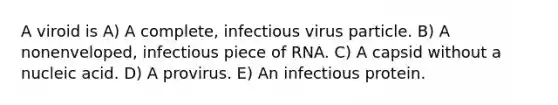 A viroid is A) A complete, infectious virus particle. B) A nonenveloped, infectious piece of RNA. C) A capsid without a nucleic acid. D) A provirus. E) An infectious protein.