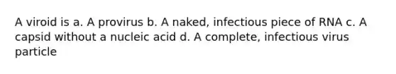 A viroid is a. A provirus b. A naked, infectious piece of RNA c. A capsid without a nucleic acid d. A complete, infectious virus particle