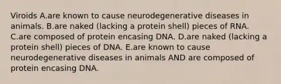 Viroids A.are known to cause neurodegenerative diseases in animals. B.are naked (lacking a protein shell) pieces of RNA. C.are composed of protein encasing DNA. D.are naked (lacking a protein shell) pieces of DNA. E.are known to cause neurodegenerative diseases in animals AND are composed of protein encasing DNA.