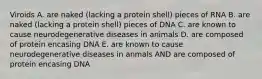 Viroids A. are naked (lacking a protein shell) pieces of RNA B. are naked (lacking a protein shell) pieces of DNA C. are known to cause neurodegenerative diseases in animals D. are composed of protein encasing DNA E. are known to cause neurodegenerative diseases in anmals AND are composed of protein encasing DNA