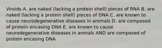 Viroids A. are naked (lacking a protein shell) pieces of RNA B. are naked (lacking a protein shell) pieces of DNA C. are known to cause neurodegenerative diseases in animals D. are composed of protein encasing DNA E. are known to cause neurodegenerative diseases in anmals AND are composed of protein encasing DNA