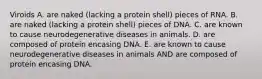 Viroids A. are naked (lacking a protein shell) pieces of RNA. B. are naked (lacking a protein shell) pieces of DNA. C. are known to cause neurodegenerative diseases in animals. D. are composed of protein encasing DNA. E. are known to cause neurodegenerative diseases in animals AND are composed of protein encasing DNA.