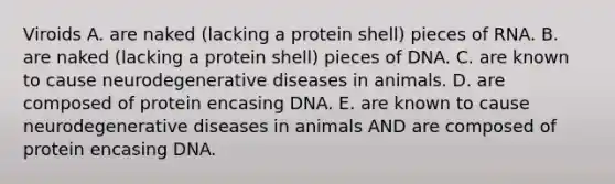 Viroids A. are naked (lacking a protein shell) pieces of RNA. B. are naked (lacking a protein shell) pieces of DNA. C. are known to cause neurodegenerative diseases in animals. D. are composed of protein encasing DNA. E. are known to cause neurodegenerative diseases in animals AND are composed of protein encasing DNA.