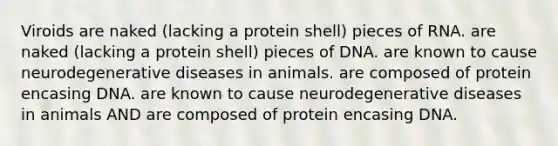 Viroids are naked (lacking a protein shell) pieces of RNA. are naked (lacking a protein shell) pieces of DNA. are known to cause neurodegenerative diseases in animals. are composed of protein encasing DNA. are known to cause neurodegenerative diseases in animals AND are composed of protein encasing DNA.