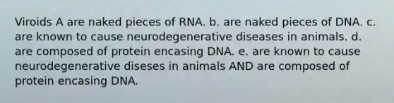 Viroids A are naked pieces of RNA. b. are naked pieces of DNA. c. are known to cause neurodegenerative diseases in animals. d. are composed of protein encasing DNA. e. are known to cause neurodegenerative diseses in animals AND are composed of protein encasing DNA.