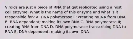 Viroids are just a piece of RNA that get replicated using a host cell enzyme. What is the name of this enzyme and what is it responsible for? A. DNA polymerase II; creating mRNA from DNA B. RNA dependent; making its own RNA C. RNA polymerase II; creating RNA from DNA D. DNA polymerase; transcribing DNA to RNA E. DNA dependent; making its own DNA