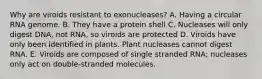 Why are viroids resistant to exonucleases? A. Having a circular RNA genome. B. They have a protein shell C. Nucleases will only digest DNA, not RNA, so viroids are protected D. Viroids have only been identified in plants. Plant nucleases cannot digest RNA. E. Viroids are composed of single stranded RNA; nucleases only act on double-stranded molecules.