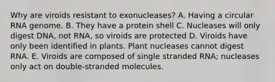 Why are viroids resistant to exonucleases? A. Having a circular RNA genome. B. They have a protein shell C. Nucleases will only digest DNA, not RNA, so viroids are protected D. Viroids have only been identified in plants. Plant nucleases cannot digest RNA. E. Viroids are composed of single stranded RNA; nucleases only act on double-stranded molecules.