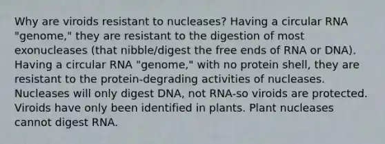 Why are viroids resistant to nucleases? Having a circular RNA "genome," they are resistant to the digestion of most exonucleases (that nibble/digest the free ends of RNA or DNA). Having a circular RNA "genome," with no protein shell, they are resistant to the protein-degrading activities of nucleases. Nucleases will only digest DNA, not RNA-so viroids are protected. Viroids have only been identified in plants. Plant nucleases cannot digest RNA.