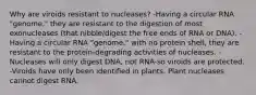 Why are viroids resistant to nucleases? -Having a circular RNA "genome," they are resistant to the digestion of most exonucleases (that nibble/digest the free ends of RNA or DNA). -Having a circular RNA "genome," with no protein shell, they are resistant to the protein-degrading activities of nucleases. -Nucleases will only digest DNA, not RNA-so viroids are protected. -Viroids have only been identified in plants. Plant nucleases cannot digest RNA.