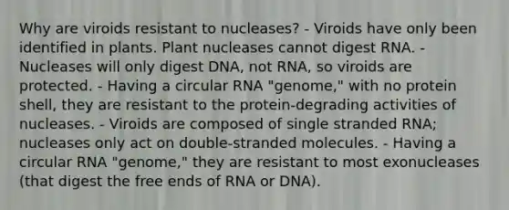 Why are viroids resistant to nucleases? - Viroids have only been identified in plants. Plant nucleases cannot digest RNA. - Nucleases will only digest DNA, not RNA, so viroids are protected. - Having a circular RNA "genome," with no protein shell, they are resistant to the protein-degrading activities of nucleases. - Viroids are composed of single stranded RNA; nucleases only act on double-stranded molecules. - Having a circular RNA "genome," they are resistant to most exonucleases (that digest the free ends of RNA or DNA).