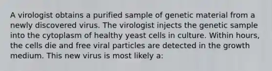 A virologist obtains a purified sample of genetic material from a newly discovered virus. The virologist injects the genetic sample into the cytoplasm of healthy yeast cells in culture. Within hours, the cells die and free viral particles are detected in the growth medium. This new virus is most likely a: