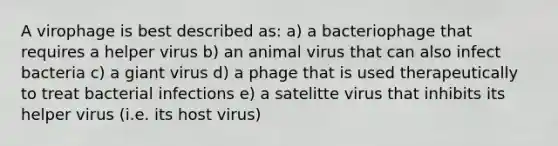 A virophage is best described as: a) a bacteriophage that requires a helper virus b) an animal virus that can also infect bacteria c) a giant virus d) a phage that is used therapeutically to treat bacterial infections e) a satelitte virus that inhibits its helper virus (i.e. its host virus)