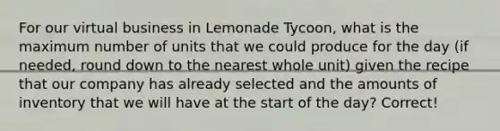 For our virtual business in Lemonade Tycoon, what is the maximum number of units that we could produce for the day (if needed, round down to the nearest whole unit) given the recipe that our company has already selected and the amounts of inventory that we will have at the start of the day? Correct!