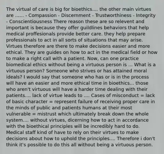 The virtual of care is big for bioethics.... the other main virtues are ...... - Compassion - Discernment - Trustworthiness - Integrity - Conscientiousness There reason these are so relevent and important is because they offer guildlines behaviors that help medical proffesionals provide better care. they help prepare professionals to act in all sorts of situations that may arise. Virtues therefore are there to make decisions easier and more ethical. They are guides on how to act in the medical field or how to make a right call with a patient. Now, can one practice biomedical ethics without being a virtuous person is ... What is a virtuous person? Someone who strives or has attained moral ideals? I would say that someone who has or is in the process will have an easier and more ethical time in bioethics... those who aren't virtuous will have a harder time dealing with their patients.... lack of virtue leads to .... Cases of misconduct = lack of basic character = represent failure of receiving proper care in the minds of public and patients humans at their most vulnerable = mistrust which ultimately break down the whole system.... without virtues, dicerning how to act in accordance with the bioethical principles will be incredibly hard to do. Medical staff kind of have to rely on their virtues to make decisions about how to uphold the principles.... Therefore i don't think it's possible to do this all without being a virtuous person.