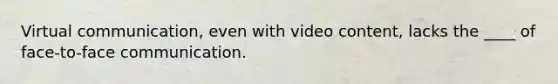 Virtual communication, even with video content, lacks the ____ of face-to-face communication.