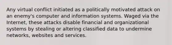 Any virtual conflict initiated as a politically motivated attack on an enemy's computer and information systems. Waged via the Internet, these attacks disable financial and organizational systems by stealing or altering classified data to undermine networks, websites and services.