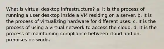 What is virtual desktop infrastructure? a. It is the process of running a user desktop inside a VM residing on a server. b. It is the process of virtualizing hardware for different uses. c. It is the process of using a virtual network to access the cloud. d. It is the process of maintaining compliance between cloud and on-premises networks.