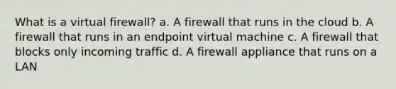 What is a virtual firewall? a. A firewall that runs in the cloud b. A firewall that runs in an endpoint virtual machine c. A firewall that blocks only incoming traffic d. A firewall appliance that runs on a LAN