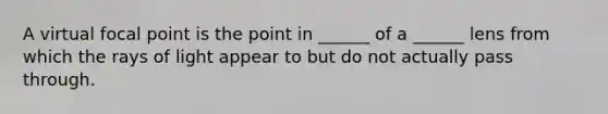 A virtual focal point is the point in ______ of a ______ lens from which the rays of light appear to but do not actually pass through.