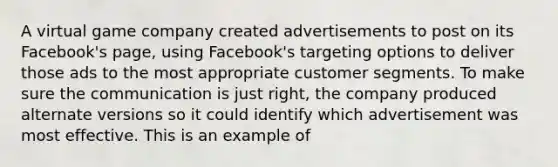 A virtual game company created advertisements to post on its Facebook's page, using Facebook's targeting options to deliver those ads to the most appropriate customer segments. To make sure the communication is just right, the company produced alternate versions so it could identify which advertisement was most effective. This is an example of