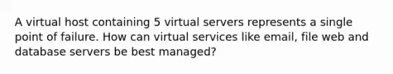 A virtual host containing 5 virtual servers represents a single point of failure. How can virtual services like email, file web and database servers be best managed?