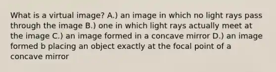 What is a virtual image? A.) an image in which no light rays pass through the image B.) one in which light rays actually meet at the image C.) an image formed in a concave mirror D.) an image formed b placing an object exactly at the focal point of a concave mirror