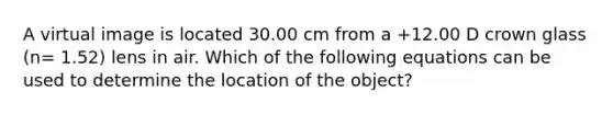 A virtual image is located 30.00 cm from a +12.00 D crown glass (n= 1.52) lens in air. Which of the following equations can be used to determine the location of the object?