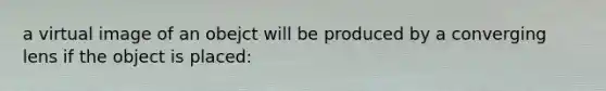 a virtual image of an obejct will be produced by a converging lens if the object is placed: