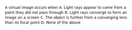 A virtual image occurs when A. Light rays appear to come from a point they did not pass through B. Light rays converge to form an image on a screen C. The object is further from a converging lens than its focal point D. None of the above