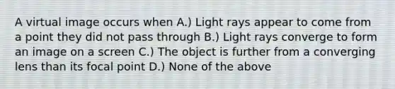 A virtual image occurs when A.) Light rays appear to come from a point they did not pass through B.) Light rays converge to form an image on a screen C.) The object is further from a converging lens than its focal point D.) None of the above