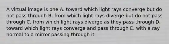 A virtual image is one A. toward which light rays converge but do not pass through B. from which light rays diverge but do not pass through C. from which light rays diverge as they pass through D. toward which light rays converge and pass through E. with a ray normal to a mirror passing through it