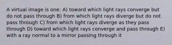 A virtual image is one: A) toward which light rays converge but do not pass through B) from which light rays diverge but do not pass through C) from which light rays diverge as they pass through D) toward which light rays converge and pass through E) with a ray normal to a mirror passing through it