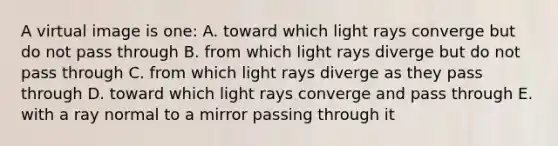 A virtual image is one: A. toward which light rays converge but do not pass through B. from which light rays diverge but do not pass through C. from which light rays diverge as they pass through D. toward which light rays converge and pass through E. with a ray normal to a mirror passing through it