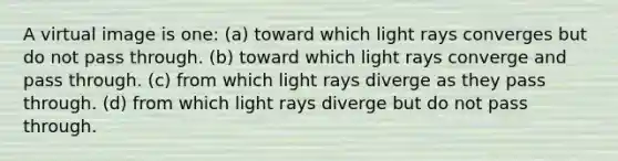 A virtual image is one: (a) toward which light rays converges but do not pass through. (b) toward which light rays converge and pass through. (c) from which light rays diverge as they pass through. (d) from which light rays diverge but do not pass through.