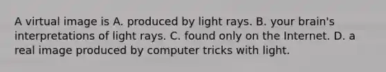 A virtual image is A. produced by light rays. B. your brain's interpretations of light rays. C. found only on the Internet. D. a real image produced by computer tricks with light.