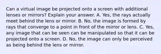 Can a virtual image be projected onto a screen with additional lenses or mirrors? Explain your answer. A. Yes, the rays actually meet behind the lens or mirror. B. No, the image is formed by rays that converge to a point in front of the mirror or lens. C. Yes, any image that can be seen can be manipulated so that it can be projected onto a screen. D. No, the image can only be perceived as being behind the lens or mirror.