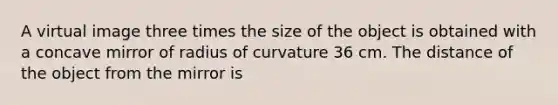 A virtual image three times the size of the object is obtained with a concave mirror of radius of curvature 36 cm. The distance of the object from the mirror is