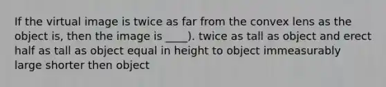 If the virtual image is twice as far from the convex lens as the object is, then the image is ____). twice as tall as object and erect half as tall as object equal in height to object immeasurably large shorter then object