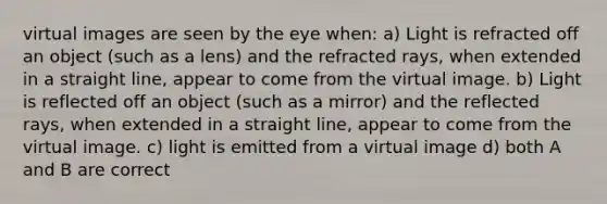 virtual images are seen by the eye when: a) Light is refracted off an object (such as a lens) and the refracted rays, when extended in a straight line, appear to come from the virtual image. b) Light is reflected off an object (such as a mirror) and the reflected rays, when extended in a straight line, appear to come from the virtual image. c) light is emitted from a virtual image d) both A and B are correct