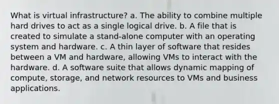 What is virtual infrastructure? a. The ability to combine multiple hard drives to act as a single logical drive. b. A file that is created to simulate a stand-alone computer with an operating system and hardware. c. A thin layer of software that resides between a VM and hardware, allowing VMs to interact with the hardware. d. A software suite that allows dynamic mapping of compute, storage, and network resources to VMs and business applications.