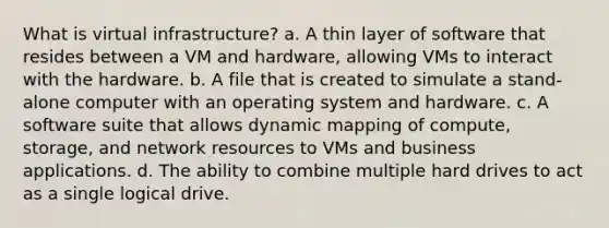 What is virtual infrastructure? a. A thin layer of software that resides between a VM and hardware, allowing VMs to interact with the hardware. b. A file that is created to simulate a stand-alone computer with an operating system and hardware. c. A software suite that allows dynamic mapping of compute, storage, and network resources to VMs and business applications. d. The ability to combine multiple hard drives to act as a single logical drive.