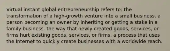 Virtual instant global entrepreneurship refers to: the transformation of a high-growth venture into a small business. a person becoming an owner by inheriting or getting a stake in a family business. the way that newly created goods, services, or firms hurt existing goods, services, or firms. a process that uses the Internet to quickly create businesses with a worldwide reach.