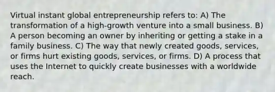 Virtual instant global entrepreneurship refers to: A) The transformation of a high-growth venture into a small business. B) A person becoming an owner by inheriting or getting a stake in a family business. C) The way that newly created goods, services, or firms hurt existing goods, services, or firms. D) A process that uses the Internet to quickly create businesses with a worldwide reach.