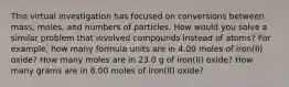 This virtual investigation has focused on conversions between mass, moles, and numbers of particles. How would you solve a similar problem that involved compounds instead of atoms? For example, how many formula units are in 4.00 moles of iron(II) oxide? How many moles are in 23.0 g of iron(II) oxide? How many grams are in 8.00 moles of iron(II) oxide?