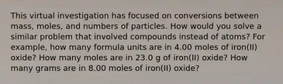 This virtual investigation has focused on conversions between mass, moles, and numbers of particles. How would you solve a similar problem that involved compounds instead of atoms? For example, how many formula units are in 4.00 moles of iron(II) oxide? How many moles are in 23.0 g of iron(II) oxide? How many grams are in 8.00 moles of iron(II) oxide?