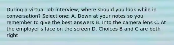 During a virtual job interview, where should you look while in conversation? Select one: A. Down at your notes so you remember to give the best answers B. Into the camera lens C. At the employer's face on the screen D. Choices B and C are both right