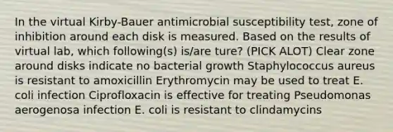 In the virtual Kirby-Bauer antimicrobial susceptibility test, zone of inhibition around each disk is measured. Based on the results of virtual lab, which following(s) is/are ture? (PICK ALOT) Clear zone around disks indicate no bacterial growth Staphylococcus aureus is resistant to amoxicillin Erythromycin may be used to treat E. coli infection Ciprofloxacin is effective for treating Pseudomonas aerogenosa infection E. coli is resistant to clindamycins